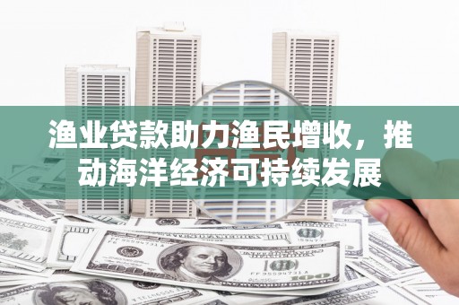 象州渔业贷款助力渔民增收，推动海洋经济可持续发展
